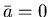 $\bar{a}=0$